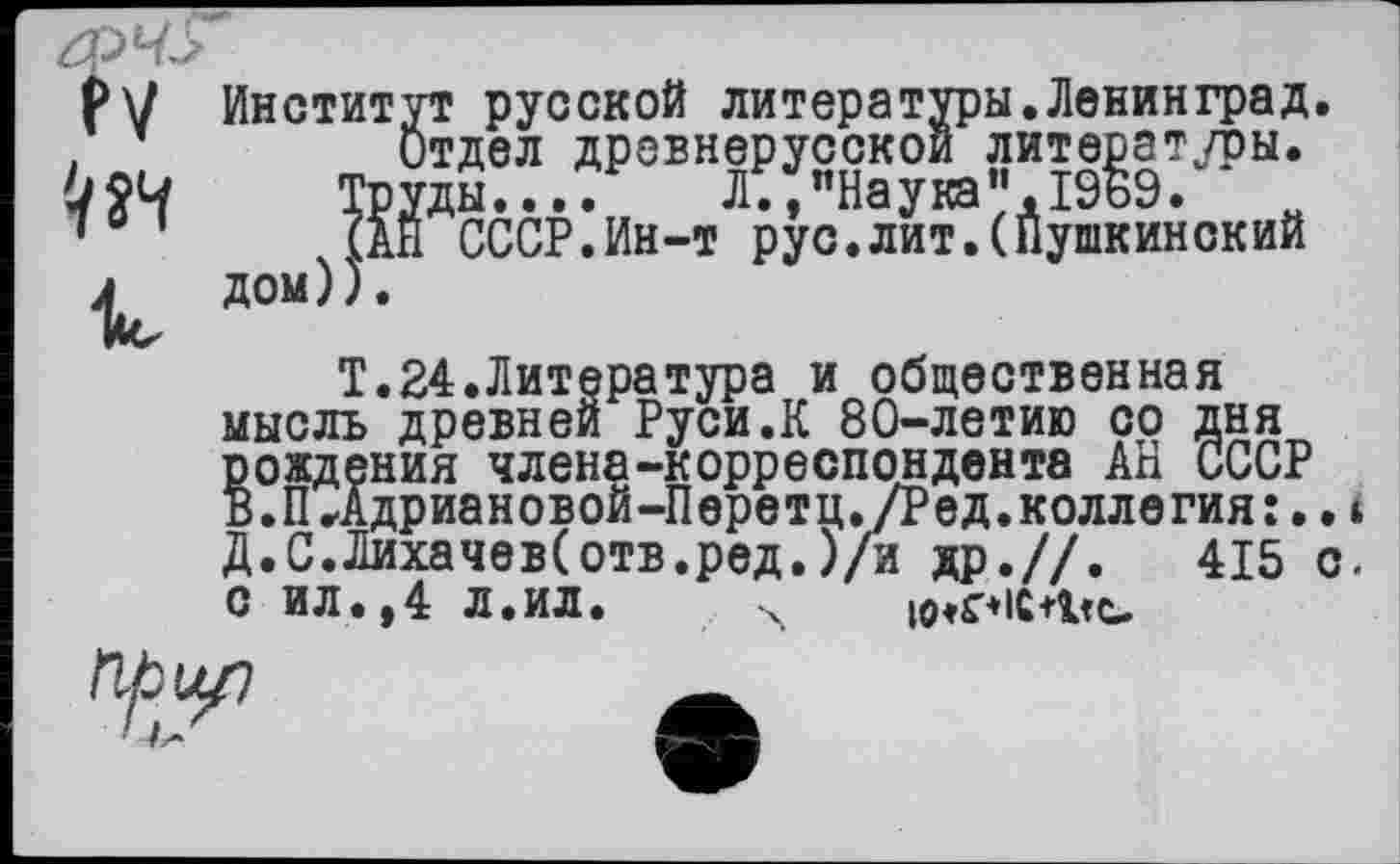 ﻿PV № к
Институт русской литературы.Ленинград.
(АЙ СССР.Ин-т рус.лит.(Пушкинский дом)).
Т.24.Литература и общественная мысль древней Руси.К 80-летию со дня рождения члена-корреспондента АН СССР В.П,Адриановой-Перетц./Ред.коллегия :..і Д.С.Лихачеве отв.ред.)/и др.//.	415 с.
с ил. ,4 л.ил. ч io»r*iC+Vc.
